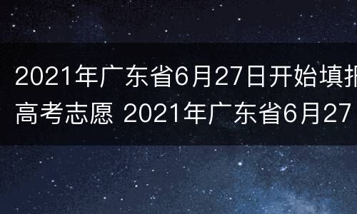 2021年广东省6月27日开始填报高考志愿 2021年广东省6月27日开始填报高考志愿的学校