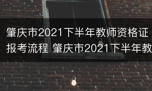 肇庆市2021下半年教师资格证报考流程 肇庆市2021下半年教师资格证报考流程及时间