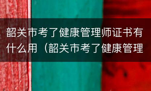 韶关市考了健康管理师证书有什么用（韶关市考了健康管理师证书有什么用）