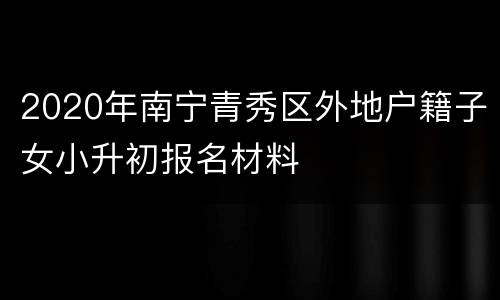 2020年南宁青秀区外地户籍子女小升初报名材料