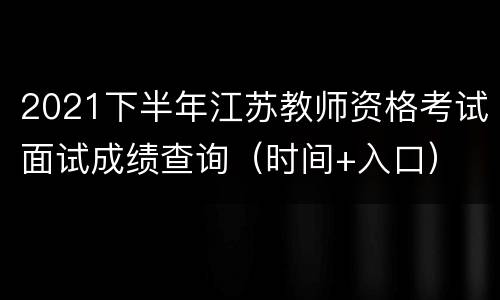 2021下半年江苏教师资格考试面试成绩查询（时间+入口）