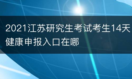 2021江苏研究生考试考生14天健康申报入口在哪