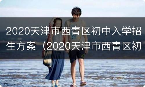 2020天津市西青区初中入学招生方案（2020天津市西青区初中入学招生方案及时间）