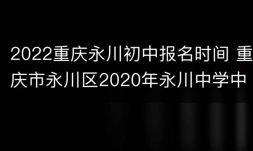 2022重庆永川初中报名时间 重庆市永川区2020年永川中学中考招生分数线是多少