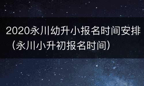 2020永川幼升小报名时间安排（永川小升初报名时间）