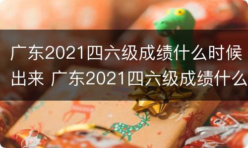 广东2021四六级成绩什么时候出来 广东2021四六级成绩什么时候出来的