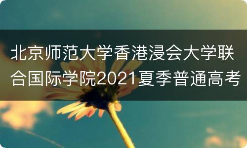 北京师范大学香港浸会大学联合国际学院2021夏季普通高考招生章程