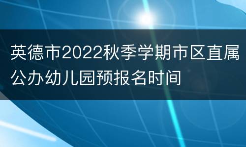 英德市2022秋季学期市区直属公办幼儿园预报名时间