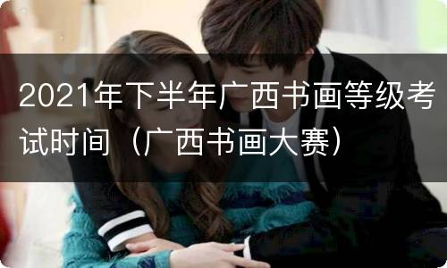 2021年下半年广西书画等级考试时间（广西书画大赛）