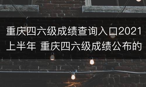 重庆四六级成绩查询入口2021上半年 重庆四六级成绩公布的时间2021