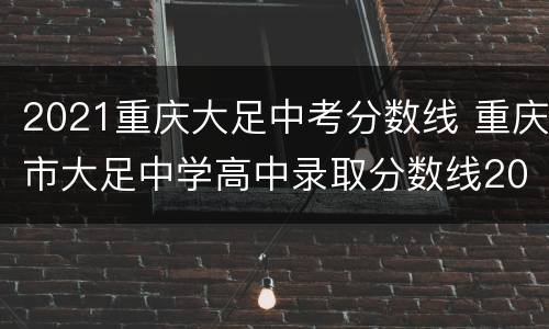 2021重庆大足中考分数线 重庆市大足中学高中录取分数线2021