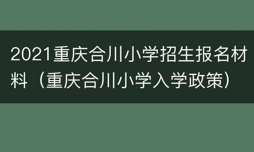 2021重庆合川小学招生报名材料（重庆合川小学入学政策）