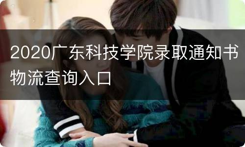 2020广东科技学院录取通知书物流查询入口