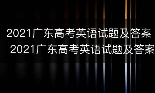 2021广东高考英语试题及答案 2021广东高考英语试题及答案解析