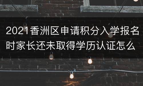 2021香洲区申请积分入学报名时家长还未取得学历认证怎么办？