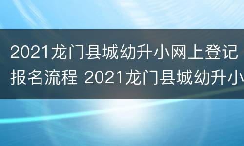 2021龙门县城幼升小网上登记报名流程 2021龙门县城幼升小网上登记报名流程视频