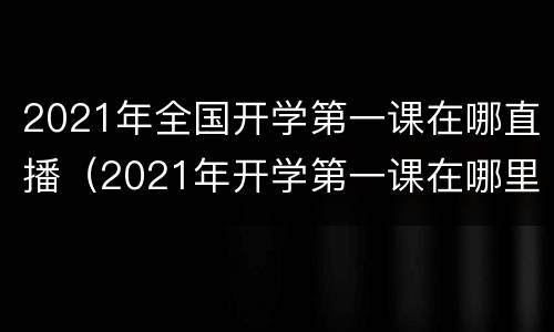 2021年全国开学第一课在哪直播（2021年开学第一课在哪里直播）