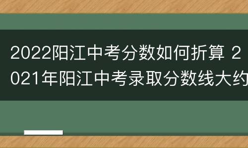 2022阳江中考分数如何折算 2021年阳江中考录取分数线大约是多少?