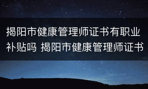 揭阳市健康管理师证书有职业补贴吗 揭阳市健康管理师证书有职业补贴吗多少钱