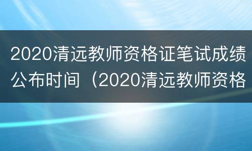 2020清远教师资格证笔试成绩公布时间（2020清远教师资格证笔试成绩公布时间及地点）