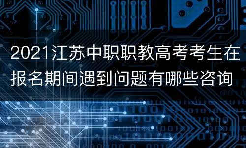 2021江苏中职职教高考考生在报名期间遇到问题有哪些咨询渠道?