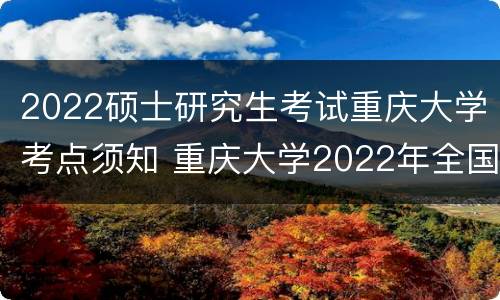 2022硕士研究生考试重庆大学考点须知 重庆大学2022年全国硕士研究生招生考试公告