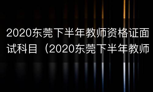 2020东莞下半年教师资格证面试科目（2020东莞下半年教师资格证面试科目有哪些）