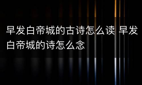 早发白帝城的古诗怎么读 早发白帝城的诗怎么念