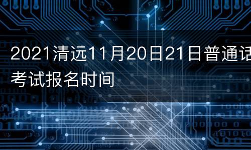 2021清远11月20日21日普通话考试报名时间