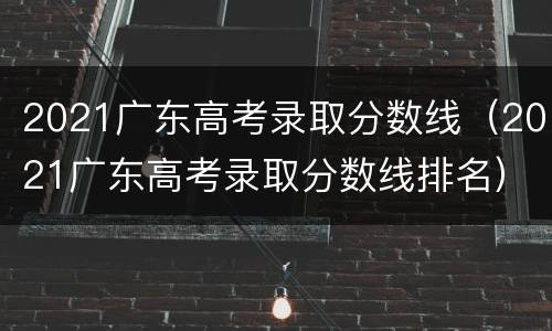 2021广东高考录取分数线（2021广东高考录取分数线排名）