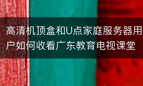 高清机顶盒和U点家庭服务器用户如何收看广东教育电视课堂？