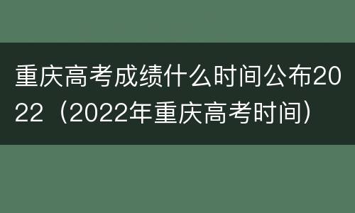 重庆高考成绩什么时间公布2022（2022年重庆高考时间）