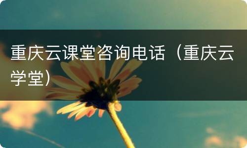 重庆云课堂咨询电话（重庆云学堂）