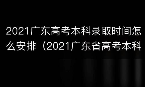 2021广东高考本科录取时间怎么安排（2021广东省高考本科录取时间）