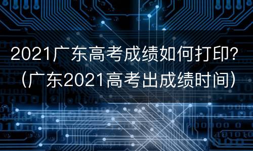 2021广东高考成绩如何打印？（广东2021高考出成绩时间）