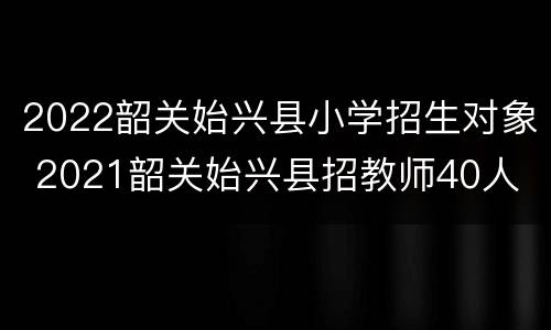 2022韶关始兴县小学招生对象 2021韶关始兴县招教师40人