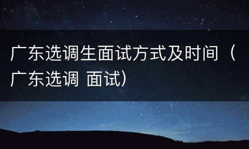 广东选调生面试方式及时间（广东选调 面试）