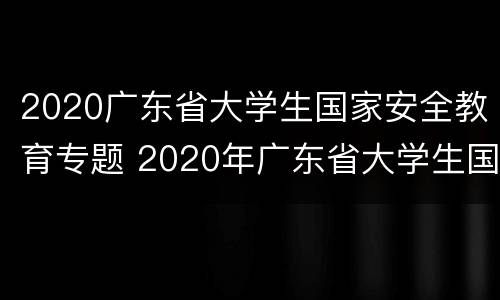 2020广东省大学生国家安全教育专题 2020年广东省大学生国家安全教育专题