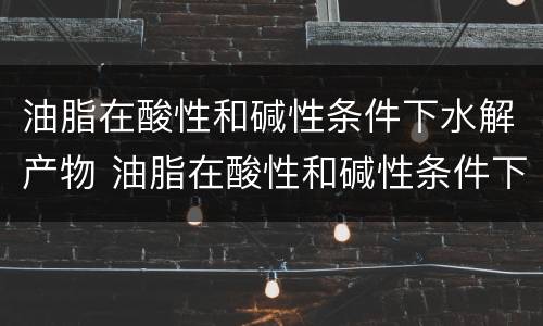 油脂在酸性和碱性条件下水解产物 油脂在酸性和碱性条件下水解产物是什么