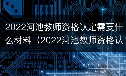 2022河池教师资格认定需要什么材料（2022河池教师资格认定需要什么材料呢）