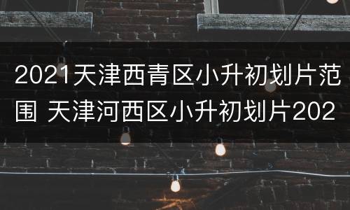 2021天津西青区小升初划片范围 天津河西区小升初划片2021