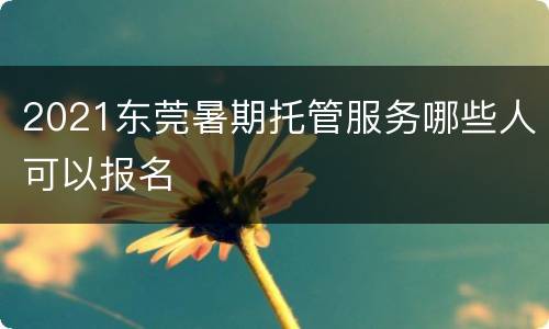 2021东莞暑期托管服务哪些人可以报名