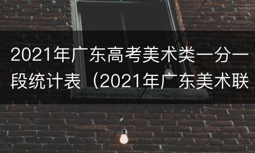 2021年广东高考美术类一分一段统计表（2021年广东美术联考分数段统计）