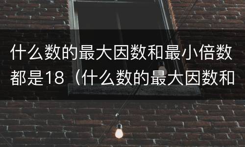 什么数的最大因数和最小倍数都是18（什么数的最大因数和最小倍数都是十二）