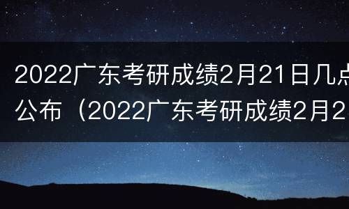 2022广东考研成绩2月21日几点公布（2022广东考研成绩2月21日几点公布的）