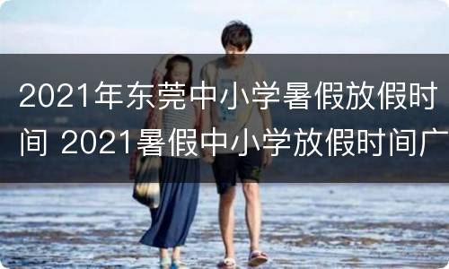 2021年东莞中小学暑假放假时间 2021暑假中小学放假时间广东东莞