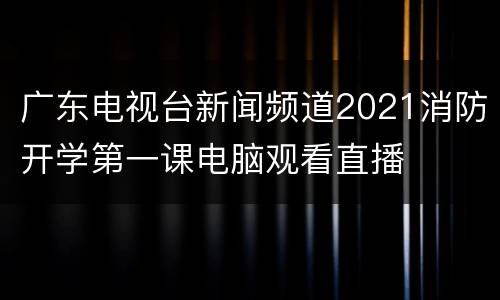 广东电视台新闻频道2021消防开学第一课电脑观看直播