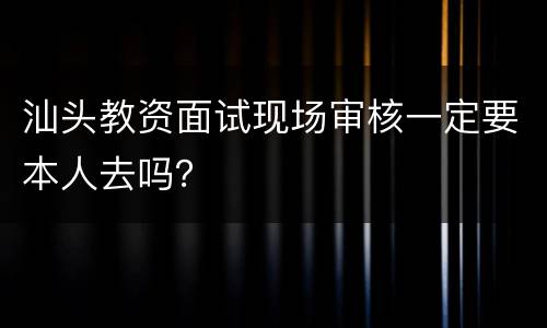 汕头教资面试现场审核一定要本人去吗？