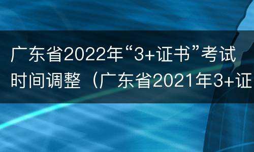 广东省2022年“3+证书”考试时间调整（广东省2021年3+证书考试人数）