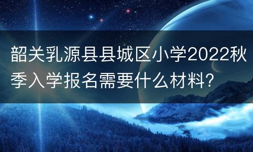 韶关乳源县县城区小学2022秋季入学报名需要什么材料?